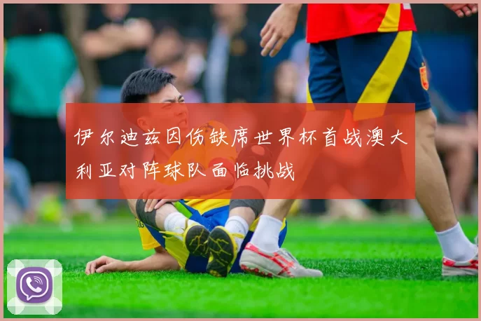 伊尔迪兹因伤缺席世界杯首战澳大利亚对阵球队面临挑战