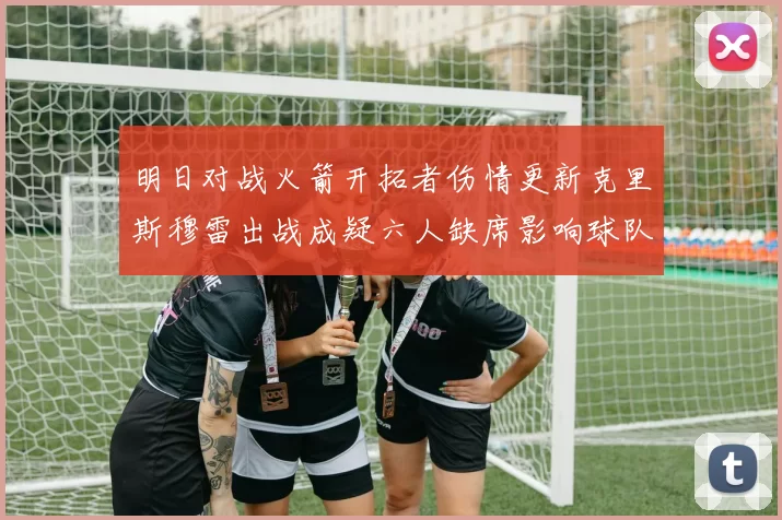 明日对战火箭开拓者伤情更新克里斯穆雷出战成疑六人缺席影响球队实力