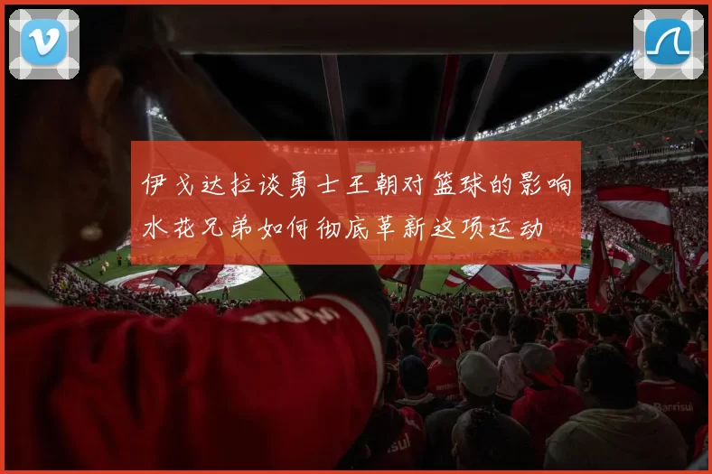 伊戈达拉谈勇士王朝对篮球的影响水花兄弟如何彻底革新这项运动
