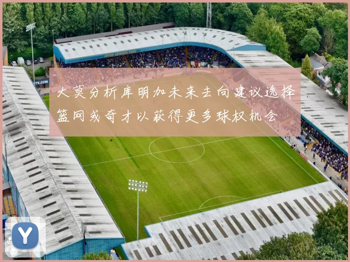 大莫分析库明加未来去向建议选择篮网或奇才以获得更多球权机会